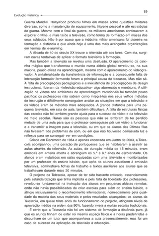 19
Evolução histórica

       Guerra Mundial. Hollywood produziu filmes em massa sobre questões militares
       diversas, como a manutenção de equipamento, higiene pessoal e até estratégias
       de guerra. Mesmo com o final da guerra, os militares americanos continuaram a
       explorar o filme, e mais tarde a televisão, como forma de formação em massa dos
       seus soldados. Não é por acaso que a indústria militar americana foi pioneira na
       formação a distância e que ainda hoje é uma das mais avançadas organizações
       em termos de e-learning.
           A década de 40 do século XX trouxe a televisão até aos lares. Com ela, surgi-
       ram novas tentativas de aplicar o formato televisivo à formação.
           Mas também a televisão se revelou uma desilusão. O aparecimento da caixi-
       nha mágica que transformou o mundo numa aldeia global revelou-se, na sua
       maioria, pouco eficaz na aprendizagem, mesmo com o aparecimento do vídeogra-
       vador. A unilateralidade da transferência de informação e a consequente falta de
       interacção formador-formando foram a principal causa de fracasso. Mas não só.
       A falta de preocupações pedagógicas e a inexistência de preocupações de design
       instrucional, fizeram da «televisão educativa» algo aborrecido e monótono. A utili-
       zação de vídeos nos ambientes de aprendizagem tradicionais foi também pouco
       pacífica: os professores não sabiam como integrá-los nos seus velhos métodos
       de instrução e dificilmente conseguiam avaliar as situações em que a televisão e
       os vídeos eram os métodos mais adequados. A grande distância para uma pe-
       quena televisão, em sala de aula, também dificultava. A falta de estruturas físicas
       das escolas não foi também grande ajuda para o sucesso do vídeo e da televisão
       no meio escolar. Raras são as pessoas que não se lembram de ter perdido
       metade de uma aula para que o professor conseguisse pôr um vídeo a funcionar
       e a transmitir a imagem para a televisão, ou em que os alunos das últimas filas
       não tivessem tido problemas de som, ou em que não houvesse demasiada luz e
       reflexos para se conseguir ver em condições.
           Criada em Dezembro de 1964 e apenas encerrada em Junho de 2003, a Teles-
       cola acompanhou uma geração de portugueses que se habituaram a assistir às
       aulas através da televisão. As aulas, de duração média de 15 minutos, eram
       emitidas em antena aberta e abrangiam os 5.º e 6.º anos de escolaridade. Os
       alunos eram instalados em salas equipadas com uma televisão e monitorizados
       por um professor do ensino básico, que após os alunos assistirem à emissão
       televisiva, administrava fichas de trabalho e textos auxiliares aos alunos que os
       trabalhavam durante mais 30 minutos.
           O projecto da Telescola, apesar de ter sido bastante criticado, essencialmente
       pela estandardização que tinha implícita e pela falta de liberdade dos professores,
       revelou-se fundamental na instrução dos alunos em pequenas aldeias remotas,
       onde não havia possibilidades de criar escolas para além do ensino básico, e
       atingiu inclusivamente o reconhecimento internacional, nomeadamente pela quali-
       dade da maioria dos seus materiais e pelos resultados alcançados: os alunos da
       Telescola, em quase trinta anos de funcionamento do projecto, atingiram níveis de
       aprovação médios na ordem dos 90%, fazendo inveja a muitas escolas tradicionais.
           É certo que a Telescola não foi um sistema de formação a distância puro, já
       que os alunos tinham de estar no mesmo espaço físico e a horas predefinidas e
       dispunham de um tutor que acompanhava a aula presencialmente, mas foi um
       caso de sucesso da aplicação da televisão à educação.
 