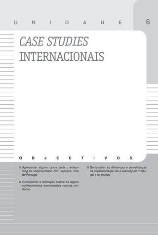 73
Case studies portugueses

U              N            I          D             A          D            E                  6

    CASE STUDIES
    INTERNACIONAIS




    O          B        J        E         C         T     I        V       O        S

        Apresentar alguns casos onde o e-lear-           Demonstrar as diferenças e semelhanças
        ning foi implementado com sucesso, fora          da implementação do e-learning em Portu-
        de Portugal                                      gal e no mundo

        Exemplificar a aplicação prática de alguns
        conhecimentos mencionados noutras uni-
        dades
 