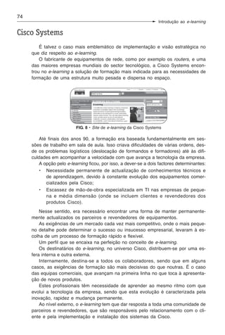 74
                                                                    Introdução ao e-learning

Cisco Systems
         É talvez o caso mais emblemático de implementação e visão estratégica no
     que diz respeito ao e-learning.
         O fabricante de equipamentos de rede, como por exemplo os routers, e uma
     das maiores empresas mundiais do sector tecnológico, a Cisco Systems encon-
     trou no e-learning a solução de formação mais indicada para as necessidades de
     formação de uma estrutura muito pesada e dispersa no espaço.




                          FIG. 8 • Site de e-learning da Cisco Systems

        Até finais dos anos 90, a formação era baseada fundamentalmente em ses-
     sões de trabalho em sala de aula. Isso criava dificuldades de várias ordens, des-
     de os problemas logísticos (deslocação de formandos e formadores) até às difi-
     culdades em acompanhar a velocidade com que avança a tecnologia da empresa.
        A opção pelo e-learning ficou, por isso, a dever-se a dois factores determinantes:
        • Necessidade permanente de actualização de conhecimentos técnicos e
           de aprendizagem, devido à constante evolução dos equipamentos comer-
           cializados pela Cisco;
        • Escassez de mão-de-obra especializada em TI nas empresas de peque-
           na e média dimensão (onde se incluem clientes e revendedores dos
           produtos Cisco).
         Nesse sentido, era necessário encontrar uma forma de manter permanente-
     mente actualizados os parceiros e revendedores de equipamentos.
         As exigências de um mercado cada vez mais competitivo, onde o mais peque-
     no detalhe pode determinar o sucesso ou insucesso empresarial, levaram à es-
     colha de um processo de formação rápido e flexível.
         Um perfil que se encaixa na perfeição no conceito de e-learning.
         Os destinatários do e-learning, no universo Cisco, distribuem-se por uma es-
     fera interna e outra externa.
         Internamente, destina-se a todos os colaboradores, sendo que em alguns
     casos, as exigências de formação são mais decisivas do que noutras. É o caso
     das equipas comerciais, que avançam na primeira linha no que toca à apresenta-
     ção de novos produtos.
         Estes profissionais têm necessidade de aprender ao mesmo ritmo com que
     evolui a tecnologia da empresa, sendo que esta evolução é caracterizada pela
     inovação, rapidez e mudança permanente.
         Ao nível externo, o e-learning tem que dar resposta a toda uma comunidade de
     parceiros e revendedores, que são responsáveis pelo relacionamento com o cli-
     ente e pela implementação e instalação dos sistemas da Cisco.
 