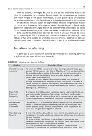 75
Case studies internacionais

           Além do suporte, a formação da Cisco foi alvo de uma importante mudança ao
       nível da organização de conteúdos. De um modelo de formação que se baseava
       em cursos longos e com pouca flexibilidade, a Cisco passou para um processo
       de ensino caracterizado pela flexibilidade e agilidade dos produtos de formação.
           Os objectos de formação podem ser segmentados, alterados e organizados de acor-
       do com a especificidade de cada grupo ou mesmo de cada formando. Desse modo,
       podem ser elaborados em função do perfil de cada formando, estabelecido de acordo
       com o historial de aprendizagem e outras informações compiladas em bases de dados.
           Este carácter reutilizável dos objectos de ensino é uma das chaves do suces-
       so do e-learning na Cisco. Partindo dos chamados objectos de informação reuti-
       lizáveis (RIO), uma espécie de unidades de conhecimento, poderão ser compos-
       tas estruturas mais complexas, definidas como objectos de ensino reutilizáveis.



       Iniciativas de e-learning
          A partir daí, a Cisco lançou um conjunto de iniciativas de e-learning, com vista
       a agilizar e tornar mais eficaz a sua formação.


QUADRO 7 • Iniciativas de e-learning da Cisco
     Iniciativa                                   Características

 Cisco Networking     Foi criado em 1998 e é um programa de e-learning muito ambicioso, que
 Academy              abrange 3800 programas num total de 64 países e 76 mil alunos envolvidos.
                      Os conteúdos incluem acções de formação via Internet, bem como uma
                      série de laboratórios virtuais de forma a ensinar a desenhar, instalar e
                      manter redes de computadores.
                      O programa tem sido adoptado em universidades de todo o mundo e
                      abrange estabelecimentos de ensino superior portugueses. Entre eles a
                      Escola Superior de Gestão e Tecnologia do Instituto Politécnico de Leiria, a
                      Universidade Independente, a Universidade Atlântica e o Instituto Superior
                      de Línguas e Administração.

 Cisco Field          É uma porta de entrada para as equipas de suporte e comercial. Neste site,
 E-learning           eles podem avaliar os seus conhecimentos e planificar a sua formação.
 Connection           Tem ligação com 400 cursos on-line e outros recursos para a aprendizagem
                      dos profissionais desde engenheiros, gestores e pessoal de vendas.

 Portal Partner       Lançado em 2000, é direccionado especificamente para os parceiros de
 E-learning           vendas. Contém informação necessária para que os profissionais das
 Connection           vendas possam alargar os seus conhecimentos sobre os produtos da
                      Cisco e as soluções tecnológicas da Internet.

 Cisco Learning       É uma infra-estrutura de gestão do conhecimento empresarial, que fornece
 Network              conteúdos de formação a todos os países onde a Cisco está presente com
                      os seus produtos.
                      Os formandos são inseridos no Universo Cisco, o que permite aos
                      parceiros e funcionários trabalharem em conjunto numa comunidade, onde
                      são avaliados os seus conhecimentos e aptidões.
                      Funciona igualmente como um sistema de gestão de certificações,
                      conferindo as credenciais aos profissionais que operam as redes Cisco.
 