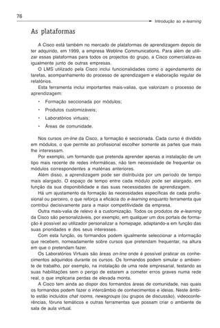 76
                                                                Introdução ao e-learning

     As plataformas
         A Cisco está também no mercado de plataformas de aprendizagem depois de
     ter adquirido, em 1999, a empresa Webline Communications. Para além de utili-
     zar essas plataformas para todos os projectos do grupo, a Cisco comercializa-as
     igualmente junto de outras empresas.
         O LMS utilizado pela Cisco inclui funcionalidades como o agendamento de
     tarefas, acompanhamento do processo de aprendizagem e elaboração regular de
     relatórios.
         Esta ferramenta inclui importantes mais-valias, que valorizam o processo de
     aprendizagem:
        •   Formação seccionada por módulos;
        •   Produtos customizáveis;
        •   Laboratórios virtuais;
        •   Áreas de comunidade.

         Nos cursos on-line da Cisco, a formação é seccionada. Cada curso é dividido
     em módulos, o que permite ao profissional escolher somente as partes que mais
     lhe interessam.
         Por exemplo, um formando que pretenda aprender apenas a instalação de um
     tipo mais recente de redes informáticas, não tem necessidade de frequentar os
     módulos correspondentes a matérias anteriores.
         Além disso, a aprendizagem pode ser distribuída por um período de tempo
     mais alargado. O espaço de tempo entre cada módulo pode ser alargado, em
     função da sua disponibilidade e das suas necessidades de aprendizagem.
         Há um ajustamento da formação às necessidades específicas de cada profis-
     sional ou parceiro, o que reforça a eficácia do e-learning enquanto ferramenta que
     contribui decisivamente para a maior competitividade da empresa.
         Outra mais-valia de relevo é a customização. Todos os produtos de e-learning
     da Cisco são personalizáveis, por exemplo, em qualquer um dos portais de forma-
     ção é possível ao utilizador personalizar a homepage, adaptando-a em função das
     suas prioridades e dos seus interesses.
         Com esta função, os formandos podem igualmente seleccionar a informação
     que recebem, nomeadamente sobre cursos que pretendam frequentar, na altura
     em que o pretendam fazer.
         Os Laboratórios Virtuais são áreas on-line onde é possível praticar os conhe-
     cimentos adquiridos durante os cursos. Os formandos podem simular o ambien-
     te de trabalho, por exemplo, na instalação de uma rede empresarial, testando as
     suas habilitações sem o perigo de estarem a cometer erros graves numa rede
     real, o que implicaria perdas de elevada monta.
         A Cisco tem ainda ao dispor dos formandos áreas de comunidade, nas quais
     os formandos podem fazer o intercâmbio de conhecimentos e ideias. Neste âmbi-
     to estão incluídos chat rooms, newsgroups (ou grupos de discussão), videoconfe-
     rências, fóruns temáticos e outras ferramentas que possam criar o ambiente de
     sala de aula virtual.
 