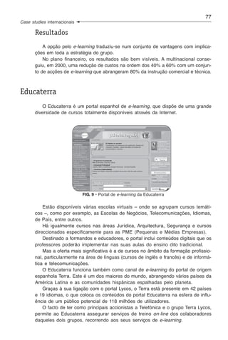 77
Case studies internacionais

       Resultados
           A opção pelo e-learning traduziu-se num conjunto de vantagens com implica-
       ções em toda a estratégia do grupo.
           No plano financeiro, os resultados são bem visíveis. A multinacional conse-
       guiu, em 2000, uma redução de custos na ordem dos 40% a 60% com um conjun-
       to de acções de e-learning que abrangeram 80% da instrução comercial e técnica.



Educaterra
          O Educaterra é um portal espanhol de e-learning, que dispõe de uma grande
       diversidade de cursos totalmente disponíveis através da Internet.




                              FIG. 9 • Portal de e-learning da Educaterra


           Estão disponíveis várias escolas virtuais – onde se agrupam cursos temáti-
       cos –, como por exemplo, as Escolas de Negócios, Telecomunicações, Idiomas,
       de País, entre outros.
           Há igualmente cursos nas áreas Jurídica, Arquitectura, Segurança e cursos
       direccionados especificamente para as PME (Pequenas e Médias Empresas).
           Destinado a formandos e educadores, o portal inclui conteúdos digitais que os
       professores poderão implementar nas suas aulas do ensino dito tradicional.
           Mas a oferta mais significativa é a de cursos no âmbito da formação profissio-
       nal, particularmente na área de línguas (cursos de inglês e francês) e de informá-
       tica e telecomunicações.
           O Educaterra funciona também como canal de e-learning do portal de origem
       espanhola Terra. Este é um dos maiores do mundo, abrangendo vários países da
       América Latina e as comunidades hispânicas espalhadas pelo planeta.
           Graças à sua ligação com o portal Lycos, o Terra está presente em 42 países
       e 19 idiomas, o que coloca os conteúdos do portal Educaterra na esfera de influ-
       ência de um público potencial de 118 milhões de utilizadores.
           O facto de ter como principais accionistas a Telefónica e o grupo Terra Lycos,
       permite ao Educaterra assegurar serviços de treino on-line dos colaboradores
       daqueles dois grupos, recorrendo aos seus serviços de e-learning.
 