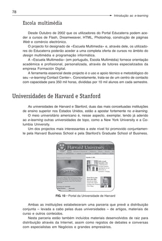 78
                                                                    Introdução ao e-learning

     Escola multimédia
        Desde Outubro de 2002 que os utilizadores do Portal Educaterra podem ace-
     der a cursos de Flash, Dreamweaver, HTML, Photoshop, construção de páginas
     Web e comércio electrónico.
        O projecto foi designado de «Escuela Multimedia» e, através dele, os utilizado-
     res do Educaterra poderão aceder a uma completa oferta de cursos no âmbito do
     design multimédia e programação informática.
        A «Escuela Multimedia» (em português, Escola Multimédia) fornece orientação
     académica e profissional, personalizada, através de tutores especializados da
     empresa Formación Digital.
        A ferramenta essencial deste projecto é o uso e apoio técnico e metodológico do
     seu «e-learning Contact Center». Concretamente, trata-se de um centro de contacto
     com capacidade para 350 mil horas, divididas por 10 mil alunos em cada semestre.



Universidades de Harvard e Stanford
         As universidades de Harvard e Stanford, duas das mais conceituadas instituições
     de ensino superior nos Estados Unidos, estão a apostar fortemente no e-learning.
         O meio universitário americano é, nesse aspecto, exemplar, tendo já aderido
     ao e-learning outras universidades de topo, como a New York University e a Co-
     lumbia University.
         Um dos projectos mais interessantes a este nível foi promovido conjuntamen-
     te pela Harvard Business School e pela Stanford’s Graduate School of Business.




                          FIG. 10 • Portal da Universidade de Harvard


         Ambas as instituições estabeleceram uma parceria que prevê a distribuição
     conjunta – levada a cabo pelas duas universidades – de artigos, materiais de
     curso e outros conteúdos.
         Nesta parceria estão também incluídos materiais desenvolvidos de raiz para
     distribuição através da Internet, assim como registos de debates e conversas
     com especialistas em Negócios e grandes empresários.
 