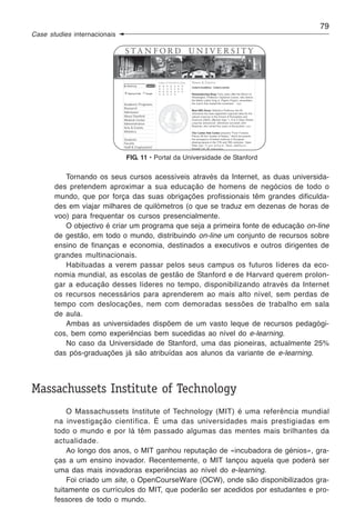 79
Case studies internacionais




                              FIG. 11 • Portal da Universidade de Stanford

          Tornando os seus cursos acessíveis através da Internet, as duas universida-
       des pretendem aproximar a sua educação de homens de negócios de todo o
       mundo, que por força das suas obrigações profissionais têm grandes dificulda-
       des em viajar milhares de quilómetros (o que se traduz em dezenas de horas de
       voo) para frequentar os cursos presencialmente.
          O objectivo é criar um programa que seja a primeira fonte de educação on-line
       de gestão, em todo o mundo, distribuindo on-line um conjunto de recursos sobre
       ensino de finanças e economia, destinados a executivos e outros dirigentes de
       grandes multinacionais.
          Habituadas a verem passar pelos seus campus os futuros líderes da eco-
       nomia mundial, as escolas de gestão de Stanford e de Harvard querem prolon-
       gar a educação desses líderes no tempo, disponibilizando através da Internet
       os recursos necessários para aprenderem ao mais alto nível, sem perdas de
       tempo com deslocações, nem com demoradas sessões de trabalho em sala
       de aula.
          Ambas as universidades dispõem de um vasto leque de recursos pedagógi-
       cos, bem como experiências bem sucedidas ao nível do e-learning.
          No caso da Universidade de Stanford, uma das pioneiras, actualmente 25%
       das pós-graduações já são atribuídas aos alunos da variante de e-learning.




Massachussets Institute of Technology
           O Massachussets Institute of Technology (MIT) é uma referência mundial
       na investigação científica. É uma das universidades mais prestigiadas em
       todo o mundo e por lá têm passado algumas das mentes mais brilhantes da
       actualidade.
           Ao longo dos anos, o MIT ganhou reputação de «incubadora de génios», gra-
       ças a um ensino inovador. Recentemente, o MIT lançou aquela que poderá ser
       uma das mais inovadoras experiências ao nível do e-learning.
           Foi criado um site, o OpenCourseWare (OCW), onde são disponibilizados gra-
       tuitamente os currículos do MIT, que poderão ser acedidos por estudantes e pro-
       fessores de todo o mundo.
 