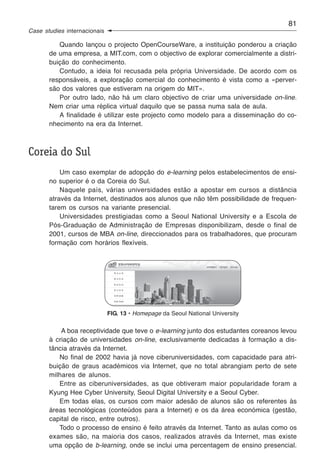 81
Case studies internacionais

          Quando lançou o projecto OpenCourseWare, a instituição ponderou a criação
       de uma empresa, a MIT.com, com o objectivo de explorar comercialmente a distri-
       buição do conhecimento.
          Contudo, a ideia foi recusada pela própria Universidade. De acordo com os
       responsáveis, a exploração comercial do conhecimento é vista como a «perver-
       são dos valores que estiveram na origem do MIT».
          Por outro lado, não há um claro objectivo de criar uma universidade on-line.
       Nem criar uma réplica virtual daquilo que se passa numa sala de aula.
          A finalidade é utilizar este projecto como modelo para a disseminação do co-
       nhecimento na era da Internet.



Coreia do Sul
           Um caso exemplar de adopção do e-learning pelos estabelecimentos de ensi-
       no superior é o da Coreia do Sul.
           Naquele país, várias universidades estão a apostar em cursos a distância
       através da Internet, destinados aos alunos que não têm possibilidade de frequen-
       tarem os cursos na variante presencial.
           Universidades prestigiadas como a Seoul National University e a Escola de
       Pós-Graduação de Administração de Empresas disponibilizam, desde o final de
       2001, cursos de MBA on-line, direccionados para os trabalhadores, que procuram
       formação com horários flexíveis.




                              FIG. 13 • Homepage da Seoul National University

           A boa receptividade que teve o e-learning junto dos estudantes coreanos levou
       à criação de universidades on-line, exclusivamente dedicadas à formação a dis-
       tância através da Internet.
          No final de 2002 havia já nove ciberuniversidades, com capacidade para atri-
       buição de graus académicos via Internet, que no total abrangiam perto de sete
       milhares de alunos.
          Entre as ciberuniversidades, as que obtiveram maior popularidade foram a
       Kyung Hee Cyber University, Seoul Digital University e a Seoul Cyber.
          Em todas elas, os cursos com maior adesão de alunos são os referentes às
       áreas tecnológicas (conteúdos para a Internet) e os da área económica (gestão,
       capital de risco, entre outros).
          Todo o processo de ensino é feito através da Internet. Tanto as aulas como os
       exames são, na maioria dos casos, realizados através da Internet, mas existe
       uma opção de b-learning, onde se inclui uma percentagem de ensino presencial.
 