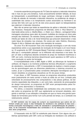 20
                                                                    Introdução ao e-learning

            A recente experiência portuguesa da TV Cabo de explorar a televisão interactiva
        não é mais do que uma tentativa, muito provavelmente também falhada, de levar
        ao telespectador a possibilidade de reagir, participar, interagir e poder decidir.
        A falta de adesão do mercado à televisão interactiva, os problemas de design e
        usabilidade das caixas e os inexplicáveis custos associados ao hardware e ao
        serviço têm feito com que ao fim de dois anos poucos sejam os telespectadores
        que aderiram à televisão interactiva.
            Mas não se pense que todas as experiências de aplicar a televisão à formação
        são fracassos. Inesquecíveis programas de televisão, como a «Rua Sésamo», e
        mais tarde séries como a «Abelha Maia», o «Nodi» ou o «Marco», carregaram fortes
        mensagens educativas (para além de levarem multidões de crianças ao choro pela
        emoção das histórias!). Os estúdios Disney pautaram o desenvolvimento de filmes
        infantis por lições de vida e de moral fortíssimas que procuram desenvolver o mais
        vasto leque de emoções nas crianças. Os canais por cabo História, Discovery,
        People & Arts e Odisseia são alguns dos exemplos de sucesso.
            Os anos 70 e 80 trouxeram mais uma revolução tecnológica e com ela novas
        expectativas sobre a sua capacidade de revolução da formação e um novo fracas-
        so. O surgimento do CBT (Computer-Based Trainning) começou a crescer à me-
        dida que o «computador pessoal» se ia infiltrando nas empresas e nos lares. Se
        por um lado a vertiginosa descida constante do preço do hardware incentivava o
        CBT, por outro, inúmeras barreiras desanimavam quem apostava no CBT como a
        nova revolução no sector da formação.
            A incompatibilidade entre a IBM, Apple e UNIX, as diferenças de hardware e
        software, de línguas e os inúmeros problemas técnicos dificultavam o surgimento
        de standards e, naturalmente, o CBT. A necessidade de duplicar o mesmo progra-
        ma de aprendizagem para as diferentes plataformas e sistemas encarecia os
        custos, já por si pressionados pelas constantes alterações tecnológicas que tor-
        navam obsoletos os programas educativos ao fim de pouco tempo.
            A par disso, o CBT fracassou porque os programas educativos produzidos
        eram praticamente em texto corrido e muito ao estilo de um livro. Limitado pela
        velocidade de processamento dos computadores e das placas gráficas, da bai-
        xíssima capacidade das disquetes, e, por outro lado, carecendo de preocupações
        de design instrucional, os programas de CBT eram percepcionados pelos for-
        mandos como aborrecidos e monótonos.
            Por último, a crescente instabilidade dos conteúdos criou uma enorme pres-
        são sobre os programas de CBT, que rapidamente se tornavam obsoletos, obri-
        gando a restringir a sua utilização a situações em que ou havia uma grande quan-
        tidade de formandos para formar num curto período de tempo, ou o conteúdo era
        relativamente estável.

         O CBT também não foi capaz de cumprir as expectativas que sobre ele se
     tinham criado por causa 1) das limitações do hardware e do software 2) das cons-
     tantes evoluções tecnológicas e falta de standards e compatibilização de platafor-
     mas, 3) da crescente instabilidade dos conteúdos e 4) no desajuste instrucional
     dos seus programas.

           O fracassado ciclo do CBT foi substituído pela Internet. Com alguns dos pro-
        blemas apresentados pelo CBT, como as limitações do hardware e do software e
 