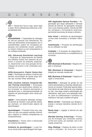 91
???????????????????????????????


G         L          O         S          S     Á          R           I        O

                                                ASP (Application Service Provider)      Or-
 #                                              ganização que aluga aplicações e serviços
24/7 Twenty-four hours a day, seven days        através da Internet. As aplicações necessá-
a week. Termo utilizado para descrever a dis-   rias a uma empresa podem, através de ASP,
ponibilidade total.                             ser entregues a fornecedores exteriores,
                                                permitindo economias de tempo e dinheiro.

 A                                              Aula virtual   Ambiente de aprendizagem
Acessibilidade Capacidade de utilização         on-line onde formandos e formador intera-
do site por pessoas com deficiências. Os        gem.
sites que demonstram preocupações com a
acessibilidade, podem ser navegados por         Autenticação      Processo de identificação
pessoas com problemas visuais, auditivos        de um utilizador na rede.
ou mesmo motores ou com computadores e/
/ou software antiquado.                         Avaliação    O processo de diagnosticar o
                                                nível de conhecimentos ou competências do
ADL (Advanced Distributed Learning)             formando.
   Programa do Departamento de Defesa
dos Estados Unidos com objectivo de pro-
mover o conceito de ambiente colaborati-         B
vo, desenvolver uma nova geração de tec-        B2B (Business to Business)         Negócio diri-
nologias de ensino e criar conteúdos reuti-     gido a empresas.
lizáveis.
                                                B2C (Business to Consumer)             Negócio
ADSL(Assymetric Digital Subscriber              dirigido ao mercado residencial.
Line) Tecnologia de acesso à Internet que
permite comunicação de banda larga atra-        B2E (Business to Employee)          Negócio di-
vés das normais linhas telefónicas.             rigido a funcionários.

AICC (Aviation Industry Computer-Ba-            Backoffice      Aplicação de gestão do site
sed Training Committee)       Associação        onde é administrado o e-learning, utilizado atra-
internacional que desenvolveu estudos so-       vés de um browser. Pode estar apenas dispo-
bre formação na indústria aeronáutica e         nível dentro da rede interna de uma empresa
standards para a interoperacionalidade de       ou não, mas exige sempre autenticação dos
objectos de aprendizagem entre várias pla-      utilizadores, dado que é uma aplicação inter-
taformas.                                       na, para os colaboradores e parceiros da
                                                empresa e não para o público em geral.
Applet    Uma pequena aplicação carrega-
da através do browser e que permite utilizar,   Banca on-line    Expressão que designa o
por exemplo, um determinado objecto de          acesso a serviços bancários através da In-
aprendizagem.                                   ternet.

Aprendizagem Processo físico e/ou cog-          Banda larga       Ligação à Internet em alta
nitivo em que uma pessoa assimila informa-      velocidade.
ção e adquire ou melhora competências ou
comportamentos.                                 Blended learning (b-learning)      Proces-
                                                sos de formação que combinam eventos
Arquitectura    Forma como é estruturado        on-line com outros, por exemplo, com a for-
um sistema informático.                         mação presencial.

Ambiente de aprendizagem         Local físi-    Blog (Weblog) Espécie de diário on-line
co ou virtual onde a aprendizagem tem lugar.    onde o utilizador, de forma por vezes
 