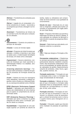 93
Glossário




Delivery Transferência de conteúdos para        tarefas, dados ou utilizadores sem compro-
os formandos.                                   meter de forma sensível a sua qualidade de
                                                funcionamento.
Dial-up     Ligação de um computador à In-
ternet, através de um modem, recorrendo a       Estudo de caso       Descrição de um caso
um programa que simula a discagem num te-       real ou imaginário, utilizada para ilustrar um
lefone.                                         conceito ou procedimento (em inglês defini-
                                                do com Case Study).
Download       Transferência de ficheiro de
um servidor ou de uma rede para o computa-      Excel Programa informático que permite a
dor do utilizador.                              elaboração de folhas de cálculo e tabelas. É
                                                uma aplicação de software da Microsoft e
                                                está incluído no pacote de programas Micro-
 E                                              soft Office.
Educommerce Comércio de produtos ou
serviços de educação.                           Extranet Rede local que está aberta a uti-
                                                lizadores externos ou parceiros.
E-books     Livros em formato digital.

eEurope Programa da União Europeia que           F
abrange a iniciativa e-learning e que lança     FAD Sigla que designa a Formação a Dis-
as bases para a modernização tecnológica        tância.
da Europa, em áreas como a educação.
                                                Ferramentas colaborativas        Plataformas
E-government Governo electrónico, con-          ou serviços que permitem que pessoas geo-
junto de iniciativas que visam aproximar a      graficamente distantes trabalhem conjunta-
Administração Pública e os cidadãos, atra-      mente. Nas ferramentas colaborativas inclu-
vés da Internet.                                em-se funcionalidades de gestão documen-
                                                tal, aplicações de partilha, desenvolvimento
E-learning (electronic learning)     Ter-       conjunto de conteúdos, chats, fóruns, agen-
mo que cobre processos e sistemas de ges-       das, quadros brancos, etc.
tão de processos de formação através da
Web.                                            Formação assíncrona Formação em que
                                                a interacção entre o tutor e o formador não
E-mail      Sistema de troca de mensagens       exige simultaneidade de intervenção.
entre utilizadores, recorrendo a software es-
pecífico, como o Eudora ou o Microsoft Outlo-   Formação a distância Método de forma-
ok, ou a serviços de webmail, como o Hotmail.   ção em que o formando e o formador estão
                                                separados física ou temporalmente. Inclui a
EPSS (Electronic Performance Support            formação por correspondência e a forma-
System)     Aplicação que disponibiliza re-     ção on-line, entre outras.
cursos aos colaboradores de uma empresa
para os apoiar no cumprimento de uma de-        Formação síncrona Formação em tem-
terminada tarefa.                               po real, em que os formandos e o tutor se
                                                reúnem no ambiente virtual de aprendiza-
ERP (Enterprise Resource Planning)              gem e utilizam ferramentas como o chat ou
Aplicação que apoia a empresa na gestão         o quadro branco para interagirem em si-
integrada de áreas como a produção, ges-        multâneo.
tão de stocks ou compras.
                                                Formador Educador, sujeito que intervém
Escalabilidade Capacidade de uma apli-          como mediador do processo de aprendiza-
cação suportar um aumento do volume de          gem.
 