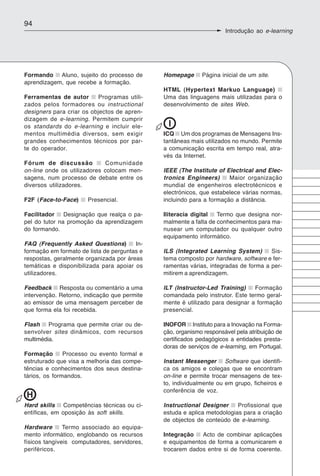 94
                                                                     Introdução ao e-learning




Formando Aluno, sujeito do processo de        Homepage      Página inicial de um site.
aprendizagem, que recebe a formação.
                                              HTML (Hypertext Markuo Language)
Ferramentas de autor       Programas utili-   Uma das linguagens mais utilizadas para o
zados pelos formadores ou instructional       desenvolvimento de sites Web.
designers para criar os objectos de apren-
dizagem de e-learning. Permitem cumprir
os standards do e-learning e incluir ele-      I
mentos multimédia diversos, sem exigir        ICQ Um dos programas de Mensagens Ins-
grandes conhecimentos técnicos por par-       tantâneas mais utilizados no mundo. Permite
te do operador.                               a comunicação escrita em tempo real, atra-
                                              vés da Internet.
Fórum de discussão           Comunidade
on-line onde os utilizadores colocam men-     IEEE (The Institute of Electrical and Elec-
sagens, num processo de debate entre os       tronics Engineers)      Maior organização
diversos utilizadores.                        mundial de engenheiros electrotécnicos e
                                              electrónicos, que estabelece várias normas,
F2F (Face-to-Face)     Presencial.            incluindo para a formação a distância.

Facilitador    Designação que realça o pa-    Iliteracia digital  Termo que designa nor-
pel do tutor na promoção da aprendizagem      malmente a falta de conhecimentos para ma-
do formando.                                  nusear um computador ou qualquer outro
                                              equipamento informático.
FAQ (Frequently Asked Questions)        In-
formação em formato de lista de perguntas e   ILS (Integrated Learning System)       Sis-
respostas, geralmente organizada por áreas    tema composto por hardware, software e fer-
temáticas e disponibilizada para apoiar os    ramentas várias, integradas de forma a per-
utilizadores.                                 mitirem a aprendizagem.

Feedback Resposta ou comentário a uma         ILT (Instructor-Led Training)    Formação
intervenção. Retorno, indicação que permite   comandada pelo instrutor. Este termo geral-
ao emissor de uma mensagem perceber de        mente é utilizado para designar a formação
que forma ela foi recebida.                   presencial.

Flash Programa que permite criar ou de-       INOFOR Instituto para a Inovação na Forma-
senvolver sites dinâmicos, com recursos       ção, organismo responsável pela atribuição de
multimédia.                                   certificados pedagógicos a entidades presta-
                                              doras de serviços de e-learning, em Portugal.
Formação       Processo ou evento formal e
estruturado que visa a melhoria das compe-    Instant Messenger Software que identifi-
tências e conhecimentos dos seus destina-     ca os amigos e colegas que se encontram
tários, os formandos.                         on-line e permite trocar mensagens de tex-
                                              to, individualmente ou em grupo, ficheiros e
                                              conferência de voz.
H
Hard skills Competências técnicas ou ci-      Instructional Designer     Profissional que
entíficas, em oposição às soft skills.        estuda e aplica metodologias para a criação
                                              de objectos de conteúdo de e-learning.
Hardware       Termo associado ao equipa-
mento informático, englobando os recursos     Integração   Acto de combinar aplicações
físicos tangíveis computadores, servidores,   e equipamentos de forma a comunicarem e
periféricos.                                  trocarem dados entre si de forma coerente.
 