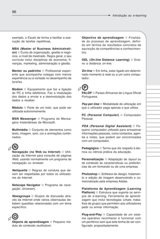 96
                                                                      Introdução ao e-learning




exemplo, o Excel) de forma a facilitar a exe-   Objectivo de aprendizagem      Finalida-
cução de tarefas repetitivas.                   de do processo de aprendizagem, defini-
                                                do em termos de resultados concretos de
MBA (Master of Business Administrati-           aquisição de competências e conhecimen-
on) Curso de organização, gestão e negó-        tos.
cios, a nível de mestrado. Regra geral, o seu
currículo inclui disciplinas de economia, fi-   ODL (On-line Distance Learning)       Ensi-
nanças, marketing, administração e gestão.      no a distância on-line.

Mentor ou padrinho      Profissional experi-    On-line Em linha, estar ligado em determi-
ente que acompanha colegas com menos            nado momento à rede ou a um outro compu-
experiência ou à vontade no desempenho de       tador.
tarefas.

Modem      Equipamento que faz a ligação         P
do PC à linha telefónica. Faz a modulação       PALOP Países Africanos de Língua Oficial
dos dados a enviar e a desmodulação dos         Portuguesa.
dados a receber.
                                                Pay-per-Use Modalidade de utilização em
Módulo      Parte de um todo, que pode ser      que o utilizador paga apenas o que utiliza.
utilizada autonomamente.
                                                PC (Personal Computer)         Computador
MSN Messenger       Programa de Mensa-          Pessoal.
gens Instantâneas da Microsoft.
                                                PDA (Personal Digital Assistant)        Pe-
Multimédia Conjunto de elementos como           queno computador utilizado para armazenar
texto, imagem, som, cor e animações combi-      informações pessoais, como contactos, agen-
nados.                                          da e notas, que podem ser sincronizadas
                                                com um computador.

 N                                              Pedagógico Termo que diz respeito à téc-
Navegação (na Web ou Internet)        Utili-    nica ou ciência prática da educação.
zação da Internet para consulta de páginas
Web, usando normalmente um programa de          Personalização    Adaptação de layout ou
navegação ou browser.                           de conteúdo às características ou preferên-
                                                cias de um formando ou de uma empresa.
Netiquette     Regras de conduta que de-
vem ser respeitadas por todos os utilizado-     Photoshop Software de design, tratamen-
res de Internet.                                to e edição de imagem desenvolvido e co-
                                                mercializado pela empresa Adobe.
Netscape Navigator      Programa de nave-
gação (browser).                                Plataforma de Aprendizagem (Learning
                                                Platform) Estrutura que suporta os servi-
Newsgroups       Grupos de discussão atra-      ços de e-learning. Ferramenta de aprendi-
vés da Internet onde vários cibernautas de-     zagem que inclui tecnologias (chats, traba-
batem questões relacionadas com um tema         lhos de grupo) que permitem aos utilizadores
específico.                                     pedir ou enviar informação.

                                                Plug-and-Play     Capacidade de um siste-
 O                                              ma operativo reconhecer e funcionar com
Objecto de aprendizagem Pequeno mó-             um periférico sem que este tenha de ser con-
dulo de conteúdo reutilizável.                  figurado propositadamente.
 