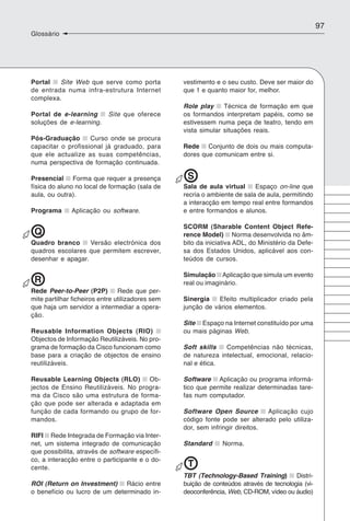 97
Glossário




Portal   Site Web que serve como porta            vestimento e o seu custo. Deve ser maior do
de entrada numa infra-estrutura Internet          que 1 e quanto maior for, melhor.
complexa.
                                                  Role play     Técnica de formação em que
Portal de e-learning        Site que oferece      os formandos interpretam papéis, como se
soluções de e-learning.                           estivessem numa peça de teatro, tendo em
                                                  vista simular situações reais.
Pós-Graduação       Curso onde se procura
capacitar o profissional já graduado, para        Rede Conjunto de dois ou mais computa-
que ele actualize as suas competências,           dores que comunicam entre si.
numa perspectiva de formação continuada.

Presencial Forma que requer a presença             S
física do aluno no local de formação (sala de     Sala de aula virtual     Espaço on-line que
aula, ou outra).                                  recria o ambiente de sala de aula, permitindo
                                                  a interacção em tempo real entre formandos
Programa      Aplicação ou software.              e entre formandos e alunos.

                                                  SCORM (Sharable Content Object Refe-
 Q                                                rence Model) Norma desenvolvida no âm-
Quadro branco      Versão electrónica dos         bito da iniciativa ADL, do Ministério da Defe-
quadros escolares que permitem escrever,          sa dos Estados Unidos, aplicável aos con-
desenhar e apagar.                                teúdos de cursos.

                                                  Simulação Aplicação que simula um evento
 R                                                real ou imaginário.
Rede Peer-to-Peer (P2P)         Rede que per-
mite partilhar ficheiros entre utilizadores sem   Sinergia   Efeito multiplicador criado pela
que haja um servidor a intermediar a opera-       junção de vários elementos.
ção.
                                                  Site Espaço na Internet constituído por uma
Reusable Information Objects (RIO)                ou mais páginas Web.
Objectos de Informação Reutilizáveis. No pro-
grama de formação da Cisco funcionam como         Soft skills   Competências não técnicas,
base para a criação de objectos de ensino         de natureza intelectual, emocional, relacio-
reutilizáveis.                                    nal e ética.

Reusable Learning Objects (RLO) Ob-               Software Aplicação ou programa informá-
jectos de Ensino Reutilizáveis. No progra-        tico que permite realizar determinadas tare-
ma da Cisco são uma estrutura de forma-           fas num computador.
ção que pode ser alterada e adaptada em
função de cada formando ou grupo de for-          Software Open Source         Aplicação cujo
mandos.                                           código fonte pode ser alterado pelo utiliza-
                                                  dor, sem infringir direitos.
RIFI Rede Integrada de Formação via Inter-
net, um sistema integrado de comunicação          Standard     Norma.
que possibilita, através de software específi-
co, a interacção entre o participante e o do-
cente.                                             T
                                                  TBT (Technology-Based Training) Distri-
ROI (Return on Investment) Rácio entre            buição de conteúdos através de tecnologia (vi-
o benefício ou lucro de um determinado in-        deoconferência, Web, CD-ROM, vídeo ou áudio)
 