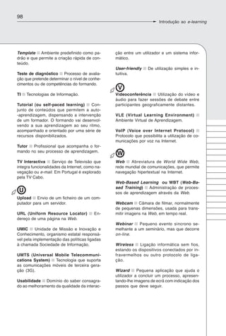 98
                                                                       Introdução ao e-learning




Template Ambiente predefinido como pa-          ção entre um utilizador e um sistema infor-
drão e que permite a criação rápida de con-     mático.
teúdo.
                                                User-friendly    De utilização simples e in-
Teste de diagnóstico Processo de avalia-        tuitiva.
ção que pretende determinar o nível de conhe-
cimentos ou de competências do formando.
                                                 V
TI   Tecnologias de Informação.                 Videoconferência      Utilização do vídeo e
                                                áudio para fazer sessões de debate entre
Tutorial (ou self-paced learning)   Con-        participantes geograficamente distantes.
junto de conteúdos que permitem a auto-
-aprendizagem, dispensando a intervenção        VLE (Virtual Learning Environment)
de um formador. O formando vai desenvol-        Ambiente Virtual de Aprendizagem.
vendo a sua aprendizagem ao seu ritmo,
acompanhado e orientado por uma série de        VoIP (Voice over Internet Protocol)
recursos disponibilizados.                      Protocolo que possibilita a utilização de co-
                                                municações por voz na Internet.
Tutor  Profissional que acompanha o for-
mando no seu processo de aprendizagem.
                                                W
TV Interactiva     Serviço de Televisão que     Web    Abreviatura de World Wide Web,
integra funcionalidades da Internet, como na-   rede mundial de comunicações, que permite
vegação ou e-mail. Em Portugal é explorado      navegação hipertextual na Internet.
pela TV Cabo.
                                                Web-Based Learning ou WBT (Web-Ba-
                                                sed Training)   Administração de proces-
 U                                              sos de aprendizagem através da Web.
Upload Envio de um ficheiro de um com-
putador para um servidor.                       Webcam Câmara de filmar, normalmente
                                                de pequenas dimensões, usada para trans-
URL (Uniform Resource Locator)           En-    mitir imagens na Web, em tempo real.
dereço de uma página na Web.
                                                Webinar     Pequeno evento síncrono se-
UMIC      Unidade de Missão e Inovação e        melhante a um seminário, mas que decorre
Conhecimento, organismo estatal responsá-       on-line.
vel pela implementação das políticas ligadas
à chamada Sociedade de Informação.              Wireless    Ligação informática sem fios,
                                                estando os dispositivos conectados por in-
UMTS (Universal Mobile Telecommuni-             fravermelhos ou outro protocolo de liga-
cations System)  Tecnologia que suporta         ção.
as comunicações móveis de terceira gera-
ção (3G).                                       Wizard      Pequena aplicação que ajuda o
                                                utilizador a concluir um processo, apresen-
Usabilidade Domínio do saber consagra-          tando-lhe imagens de ecrã com indicação dos
do ao melhoramento da qualidade da interac-     passos que deve seguir.
 