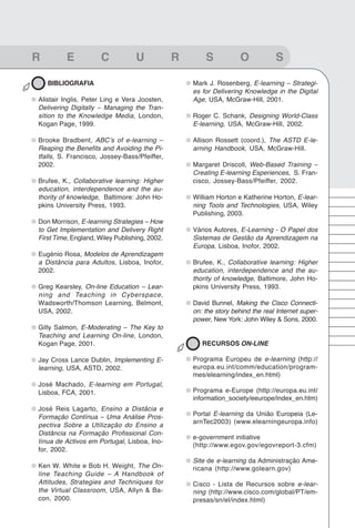 99
Glossário


R           E           C           U            R       S            O           S

     BIBLIOGRAFIA                                    Mark J. Rosenberg, E-learning – Strategi-
                                                     es for Delivering Knowledge in the Digital
  Alistair Inglis, Peter Ling e Vera Joosten,        Age, USA, McGraw-Hill, 2001.
  Delivering Digitally – Managing the Tran-
  sition to the Knowledge Media, London,             Roger C. Schank, Designing World-Class
  Kogan Page, 1999.                                  E-learning, USA, McGraw-Hill, 2002.

  Brooke Bradbent, ABC’s of e-learning –             Allison Rossett (coord.), The ASTD E-le-
  Reaping the Benefits and Avoiding the Pi-          arning Handbook, USA, McGraw-Hill.
  tfalls, S. Francisco, Jossey-Bass/Pfeiffer,
  2002.                                              Margaret Driscoll, Web-Based Training –
                                                     Creating E-learning Esperiences, S. Fran-
  Brufee, K., Collaborative learning: Higher         cisco, Jossey-Bass/Pfeiffer, 2002.
  education, interdependence and the au-
  thority of knowledge, Baltimore: John Ho-          William Horton e Katherine Horton, E-lear-
  pkins University Press, 1993.                      ning Tools and Technologies, USA, Wiley
                                                     Publishing, 2003.
  Don Morrison, E-learning Strategies – How
  to Get Implementation and Delivery Right           Vários Autores, E-Learning - O Papel dos
  First Time, England, Wiley Publishing, 2002.       Sistemas de Gestão da Aprendizagem na
                                                     Europa, Lisboa, Inofor, 2002.
  Eugénio Rosa, Modelos de Aprendizagem
  a Distância para Adultos, Lisboa, Inofor,          Brufee, K., Collaborative learning: Higher
  2002.                                              education, interdependence and the au-
                                                     thority of knowledge, Baltimore, John Ho-
  Greg Kearsley, On-line Education – Lear-           pkins University Press, 1993.
  ning and Teaching in Cyberspace,
  Wadsworth/Thomson Learning, Belmont,               David Bunnel, Making the Cisco Connecti-
  USA, 2002.                                         on: the story behind the real Internet super-
                                                     power, New York: John Wiley & Sons, 2000.
  Gilly Salmon, E-Moderating – The Key to
  Teaching and Learning On-line, London,
  Kogan Page, 2001.                                     RECURSOS ON-LINE

  Jay Cross Lance Dublin, Implementing E-            Programa Europeu de e-learning (http://
  learning, USA, ASTD, 2002.                         europa.eu.int/comm/education/program-
                                                     mes/elearning/index_en.html)
  José Machado, E-learning em Portugal,
  Lisboa, FCA, 2001.                                 Programa e-Europe (http://europa.eu.int/
                                                     information_society/eeurope/index_en.htm)
  José Reis Lagarto, Ensino a Distâcia e
  Formação Contínua – Uma Análise Pros-              Portal E-learning da União Europeia (Le-
                                                     arnTec2003) (www.elearningeuropa.info)
  pectiva Sobre a Utilização do Ensino a
  Distância na Formação Profissional Con-
                                                     e-government initiative
  tínua de Activos em Portugal, Lisboa, Ino-
                                                     (http://www.egov.gov/egovreport-3.cfm)
  for, 2002.
                                                     Site de e-learning da Administração Ame-
  Ken W. White e Bob H. Weight, The On-              ricana (http://www.golearn.gov)
  line Teaching Guide – A Handbook of
  Attitudes, Strategies and Techniques for           Cisco - Lista de Recursos sobre e-lear-
  the Virtual Classroom, USA, Allyn & Ba-            ning (http://www.cisco.com/global/PT/em-
  con, 2000.                                         presas/sn/el/index.html)
 