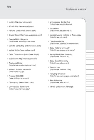 100
                                                               Introdução ao e-learning




 Inofor (http://www.inofor.pt)             Universidade de Stanford
                                           (http://www.stanford.edu/)
 Wired (http://www.wired.com)
                                           Educaterra
 Fortune (http://www.fortune.com)          (http://www.educaterra.es)

 Grupo Doxa (http://www.grupodoxa.com/)    Massachussets Institute of Technology
                                           (http://www.mit.com)
 Revista RRHH Magazine
 (http://www.rrhhmagazine.com)             OpenCourseWare
                                           (http://www.opencourseware.com)
 Deloitte Consulting (http://www.dc.com)
                                           Seoul National University
 iActual (http://www.iactual.com)          (http://www.snu.ac.kr/engsnu/)

 Delta Consultores (http://www.dlt.pt/)    Kyung Hee Cyber University
                                           (http://www.khcu.ac.kr)
 Evolui.com (http://www.evolui.com)
                                           Seoul Digital University
 Academia Global                           (http://www.sdu.ac.kr/)
 (http://www.academiaglobal.com)
                                           Baeoom.com
 Instituto Superior de Gestão              (http://www.baeoom.com)
 (http://www.isg.pt)
                                           Hanyang University
 Projecto DISLOGO                          (http://www.hanyang.ac.kr/english/)
 (www.dislogo.fe.ucp.pt)
                                           Ajou University
 Cisco (http://www.cisco.com/)             (http://www.ajou.ac.kr/)

 Universidade de Harvard                   MBNet (http://www.mbnet.pt)
 (http://www.harvard.edu/)
 