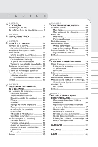 101
Glossário


Í          N             D             I          C              E

UNIDADE 1                                                             UNIDADE 5
INTRODUÇÃO ............................................. 5            CASE STUDIES PORTUGUESES ............                            59
Apresentação do livro ................................ 6              Academia Global .......................................          60
Os restantes livros da colectânea ............ 6                        Mais-Valias ............................................       60
                                                                        Mais antigo site de e-learning ..............                  62
UNIDADE 2                                                             Evolui.com .................................................     62
EVOLUÇÃO HISTÓRICA ......................... 17                         Mais-Valias ............................................       64
                                                                        Pioneiro em Portugal .............................             65
UNIDADE 3                                                             Delta Consultores .....................................          66
O QUE É O E-LEARNING ........................                    23   Universidade Católica ...............................            67
Definição de e-learning ............................             24     Modelo de formação .............................               68
  As várias definições ............................              24     Alguns dados sobre o Dislogo .............                     68
Auto-formação e aprendizagem                                          Instituto Superior de Gestão ....................                69
colaborativa ...............................................     25     Alguns dados sobre o ISG ...................                   70
  Ensino Síncrono e Assíncrono .............                     26   Síntese ......................................................   70
Blended Learning .....................................           27
  Os modelos do b-learning ...................                   27   UNIDADE 6
  A aposta das universidades ................                    29   CASE STUDIES INTERNACIONAIS .......                              73
  Vantagens na avaliação e adaptação ..                          30   Cisco Systems ..........................................         74
Gestão do conhecimento .........................                 30     Iniciativas de e-learning .......................              75
  Sistemas de gestão da aprendizagem .                           31     As plataformas ......................................          76
O papel do e-learning na sociedade                                      Resultados ............................................        77
do conhecimento ......................................           32   Educaterra .................................................     77
  Iniciativa e-learning ..............................           33     Escola multimédia ..................................           78
  O E-Government nos Estados Unidos ..                           35   Universidades de Harvard e Stanford .....                        78
Síntese ......................................................   36   Massachussets Institute of Technology ..                         79
                                                                        Conhecimento aberto ............................               80
UNIDADE 4                                                             Coreia do Sul .............................................      81
VANTAGENS E DESVANTAGENS                                                Dificuldades ...........................................       82
DO E-LEARNING .....................................              37   Síntese ......................................................   82
As vantagens do e-learning ....................                  38
  Facilidade de acesso ............................              38   UNIDADE 7
  Simplicidade de utilização .....................               39   RECURSOS E PUBLICAÇÕES
  Desfragmentação de conteúdos .........                         40   DE REFERÊNCIA (RC) ..............................                85
  Eficácia ..................................................    41     Operadores de ensino a distância
  Economia ...............................................       42     em Portugal ............................................       86
  Reforço da cultura empresarial ...........                     43     Organizações relevantes no âmbito
  Rapidez ..................................................     44     do ensino a distância ............................             87
  Actualização de conteúdos .................                    44     Normalização .........................................         88
  Uniformidade .........................................         45     Navegação e usabilidade .....................                  88
  Interacção e interactividade .................                 45     Notícias genéricas e de Internet ..........                    88
  Espírito de comunidade .........................               46     Gestão do conhecimento ......................                  88
As desvantagens do e-learning ..............                     46     Publicações on-line sobre e-learning ..                        89
  Factores técnicos .................................            47     Outros sites relevantes .......................                89
  Factores pedagógicos ..........................                48
  Atraso no e-commerce ........................                  50   GLOSSÁRIO ............................................. 91
  Generalização nas universidades .......                        51
  Certificação ...........................................       52   RECURSOS ............................................... 99
  Preconceito ...........................................        53
Síntese ......................................................   57   ÍNDICE ..................................................... 101
 