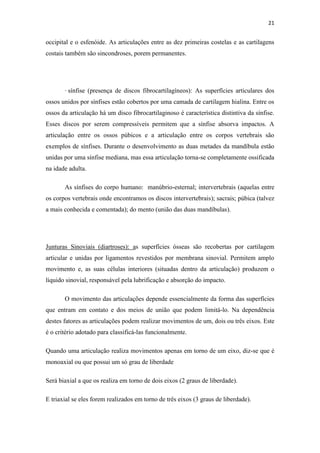 21


occipital e o esfenóide. As articulações entre as dez primeiras costelas e as cartilagens
costais também são sincondroses, porem permanentes.




       · sínfise (presença de discos fibrocartilagíneos): As superfícies articulares dos
ossos unidos por sínfises estão cobertos por uma camada de cartilagem hialina. Entre os
ossos da articulação há um disco fibrocartilaginoso é característica distintiva da sínfise.
Esses discos por serem compressíveis permitem que a sínfise absorva impactos. A
articulação entre os ossos púbicos e a articulação entre os corpos vertebrais são
exemplos de sínfises. Durante o desenvolvimento as duas metades da mandíbula estão
unidas por uma sínfise mediana, mas essa articulação torna-se completamente ossificada
na idade adulta.

       As sínfises do corpo humano: manúbrio-esternal; intervertebrais (aquelas entre
os corpos vertebrais onde encontramos os discos intervertebrais); sacrais; púbica (talvez
a mais conhecida e comentada); do mento (união das duas mandíbulas).




Junturas Sinoviais (diartroses): as superfícies ósseas são recobertas por cartilagem
articular e unidas por ligamentos revestidos por membrana sinovial. Permitem amplo
movimento e, as suas células interiores (situadas dentro da articulação) produzem o
líquido sinovial, responsável pela lubrificação e absorção do impacto.

       O movimento das articulações depende essencialmente da forma das superfícies
que entram em contato e dos meios de união que podem limitá-lo. Na dependência
destes fatores as articulações podem realizar movimentos de um, dois ou três eixos. Este
é o critério adotado para classificá-las funcionalmente.

Quando uma articulação realiza movimentos apenas em torno de um eixo, diz-se que é
monoaxial ou que possui um só grau de liberdade

Será biaxial a que os realiza em torno de dois eixos (2 graus de liberdade).

E triaxial se eles forem realizados em torno de três eixos (3 graus de liberdade).
 