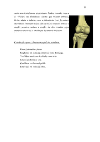 22


Assim as articulações que só permitem a flexão e extensão, como a
do cotovelo, são monoaxiais; aquelas que realizam extensão,
flexão, adução e abdução, como a rádio-cárpica ( art. do punho),
são biaxiais; finalmente as que além de flexão, extensão, abdução e
adução, permitem também a rotação, são ditas triaxiais, cujos
exemplos típicos são as articulações do ombro e do quadril.




Classificação quanto à forma das superfícies articulares:


       Planas (não axiais): planas.
       Gínglimos: em forma de cilindro ou como dobradiça.
       Trocóideos: em forma de cilindro como pivô.
       Selares: em forma de sela.
       Condilares: em forma elipsóide.
       Esferóides: em forma de esfera.
 