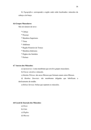 26


          b) Topográfico: corresponde a região onde estão localizados: músculos da
      cabeça e do braço.



4.6 Grupos Musculares:
      São em número de nove:

          * Cabeça
          * Pescoço
          * Membros Superiores
          * Tórax
          * Abdômen
          * Região Posterior do Tronco
          * Membros Inferiores
          * Órgãos dos Sentidos
          * Períneo



4.7 Anexos dos Músculos:
          a) Aponeurose: é uma membrana que envolve grupos musculares.
          b) Fáscia: envolve o músculo.
          c) Bainha Fibrosa: são arcos fibrosos que formam canais osteo-fibrosos.
          d) Bainhas Sinoviais: são membranas delgadas que lubrificam o
      deslizamento do tendão.
          e) Bolsas Serosas: bolsas que separam os músculos.




4.8 Local de Inserção dos Músculos:
          a) Ossos
          b) Cútis
          c) Órgãos
          d) Mucosa
 