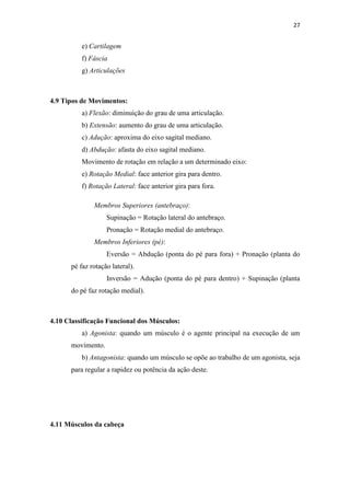 27


          e) Cartilagem
          f) Fáscia
          g) Articulações



4.9 Tipos de Movimentos:
          a) Flexão: diminuição do grau de uma articulação.
          b) Extensão: aumento do grau de uma articulação.
          c) Adução: aproxima do eixo sagital mediano.
          d) Abdução: afasta do eixo sagital mediano.
          Movimento de rotação em relação a um determinado eixo:
          e) Rotação Medial: face anterior gira para dentro.
          f) Rotação Lateral: face anterior gira para fora.

              Membros Superiores (antebraço):
                   Supinação = Rotação lateral do antebraço.
                   Pronação = Rotação medial do antebraço.
              Membros Inferiores (pé):
                   Eversão = Abdução (ponta do pé para fora) + Pronação (planta do
      pé faz rotação lateral).
                   Inversão = Adução (ponta do pé para dentro) + Supinação (planta
      do pé faz rotação medial).



4.10 Classificação Funcional dos Músculos:
          a) Agonista: quando um músculo é o agente principal na execução de um
      movimento.
          b) Antagonista: quando um músculo se opõe ao trabalho de um agonista, seja
      para regular a rapidez ou potência da ação deste.




4.11 Músculos da cabeça
 