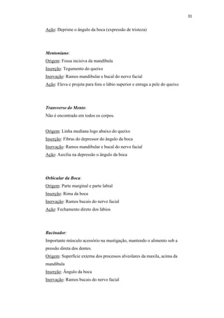 31


Ação: Deprime o ângulo da boca (expressão de tristeza)




Mentoniano:
Origem: Fossa incisiva da mandíbula
Inserção: Tegumento do queixo
Inervação: Ramos mandibular e bucal do nervo facial
Ação: Eleva e projeta para fora o lábio superior e enruga a pele do queixo




Transverso do Mento:
Não é encontrado em todos os corpos.


Origem: Linha mediana logo abaixo do queixo
Inserção: Fibras do depressor do ângulo da boca
Inervação: Ramos mandibular e bucal do nervo facial
Ação: Auxilia na depressão o ângulo da boca




Orbicular da Boca:
Origem: Parte marginal e parte labial
Inserção: Rima da boca
Inervação: Ramos bucais do nervo facial
Ação: Fechamento direto dos lábios




Bucinador:
Importante músculo acessório na mastigação, mantendo o alimento sob a
pressão direta dos dentes.
Origem: Superfície externa dos processos alveolares da maxila, acima da
mandíbula
Inserção: Ângulo da boca
Inervação: Ramos bucais do nervo facial
 