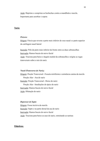 32


         Ação: Deprime e comprime as bochechas contra a mandíbula e maxila.
         Importante para assobiar e soprar.




Nariz:



         Prócero:
         Origem: Fáscia que reveste a parte mais inferior do osso nasal e a parte superior
         da cartilagem nasal lateral

         Inserção: Pele da parte mais inferior da fronte entre as duas sobrancelhas
         Inervação: Ramos bucais do nervo facial
         Ação: Traciona para baixo o ângulo medial da sobrancelha e origina as rugas
         transversais sobre a raiz do nariz




         Nasal (Transverso do Nariz):
         Origem: Porção Transversal - Fosseta mirtiforme e eminência canina da maxila
            Porção Alar - Asa do nariz
         Inserção: Porção Transversal - Dorso do nariz
            Porção Alar - Imediações do ápice do nariz
         Inervação: Ramos bucais do nervo facial
         Ação: Dilatação do nariz




         Depressor de Septo:
         Origem: Fossa incisiva da maxila
         Inserção: Septo e na parte dorsal da asa do nariz
         Inervação: Ramos bucais do nervo facial
         Ação: Traciona para baixo as asas do nariz, estreitando as narinas




Pálpebras:
 