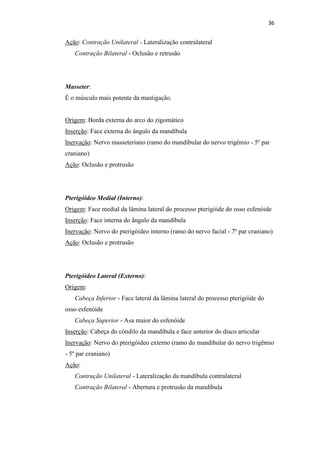 36


Ação: Contração Unilateral - Lateralização contralateral
   Contração Bilateral - Oclusão e retrusão




Masseter:
É o músculo mais potente da mastigação.


Origem: Borda externa do arco do zigomático
Inserção: Face externa do ângulo da mandíbula
Inervação: Nervo masseteriano (ramo do mandibular do nervo trigêmio - 5º par
craniano)
Ação: Oclusão e protrusão




Pterigóideo Medial (Interno):
Origem: Face medial da lâmina lateral do processo pterigóide do osso esfenóide
Inserção: Face interna do ângulo da mandíbula
Inervação: Nervo do pterigóideo interno (ramo do nervo facial - 7º par craniano)
Ação: Oclusão e protrusão




Pterigóideo Lateral (Externo):
Origem:
   Cabeça Inferior - Face lateral da lâmina lateral do processo pterigóide do
osso esfenóide
   Cabeça Superior - Asa maior do esfenóide
Inserção: Cabeça do côndilo da mandíbula e face anterior do disco articular
Inervação: Nervo do pterigóideo externo (ramo do mandibular do nervo trigêmio
- 5º par craniano)
Ação:
   Contração Unilateral - Lateralização da mandíbula contralateral
   Contração Bilateral - Abertura e protrusão da mandíbula
 
