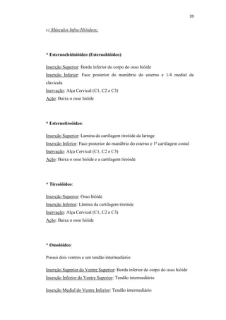 39


c) Músculos Infra-Hióideos;




* Esternocleidoióideo (Esternohióideo):

Inserção Superior: Borda inferior do corpo do osso hióide
Inserção Inferior: Face posterior do manúbrio do esterno e 1/4 medial da
clavícula
Inervação: Alça Cervical (C1, C2 e C3)
Ação: Baixa o osso hióide




* Esternotireóideo:

Inserção Superior: Lamina da cartilagem tireóide da laringe
Inserção Inferior: Face posterior do manúbrio do esterno e 1ª cartilagem costal
Inervação: Alça Cervical (C1, C2 e C3)
Ação: Baixa o osso hióide e a cartilagem tireóide




* Tireoióideo:

Inserção Superior: Osso hióide
Inserção Inferior: Lâmina da cartilagem tireóide
Inervação: Alça Cervical (C1, C2 e C3)
Ação: Baixa o osso hióide




* Omoióideo:

Possui dois ventres e um tendão intermediário:

Inserção Superior do Ventre Superior: Borda inferior do corpo do osso hióide
Inserção Inferior do Ventre Superior: Tendão intermediário

Inserção Medial do Ventre Inferior: Tendão intermediário
 