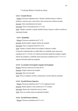 50


       * Contração Bilateral: Extensão da cabeça


4.14.2 - Grande Dorsal:
 Origem: Processos espinhosos das 7 últimas vértebras dorsais e todas as
lombares, crista do sacro, crista ilíaca e face externa das 4 últimas costelas
Inserção: Sulco intertubercular do úmero
Inervação: Nervo Toracodorsal (C6, C7 e C8)
Ação: Adução, extensão e rotação medial do braço, baixam o ombro e auxilia na
inspiração forçada


 4.14.3 - Rombóide:
 Origem: Processos espinhosos da C7 à T5
Inserção: Borda medial e ângulo inferior da escápula
Inervação: Nervo escapular dorsal (C4 e C5)
Ação: Adução e rotação inferior da escápula e deprime o ombro
O músculo rombóide pode ser subdividido em rombóide maior (processos
espinhosos de T1 a T4 até a 2/3 inferiores da borda medial da escápula e ângulo
inferior da escápula) e rombóide menor (processos espinhosos de C7 e T1 à 1/3
superior da borda medial da escápula)


4.14.4 - Levantador da Escápula (Angular da Escápula):
Origem: Processo transverso do atlas até C4
Inserção: Ângulo superior da escápula
Inervação: Nervo do elevador
Ação: Eleva a escápula e inclina a coluna para o mesmo lado da contração


4.14.5 - Serrátil Postero-Superior:
 Origem: Processos espinhosos de C7 a T3 e ligamento nucal
Inserção: Borda superior e face externa da 2ª à 5ª costelas
Inervação: Ramos dos 4 primeiros nervos costais
Ação: Eleva as costelas (atua na inspiração forçada)


4.14.6 - Serrátil Postero-Inferior:
 Origem: Processos espinhosos da T11 à L3
 