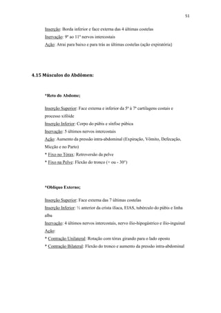 51


     Inserção: Borda inferior e face externa das 4 últimas costelas
     Inervação: 9º ao 11º nervos intercostais
     Ação: Atrai para baixo e para trás as últimas costelas (ação expiratória)




4.15 Músculos do Abdômen:



     *Reto do Abdome;

     Inserção Superior: Face externa e inferior da 5ª à 7ª cartilagens costais e
     processo xifóide
     Inserção Inferior: Corpo do púbis e sínfise púbica
     Inervação: 5 últimos nervos intercostais
     Ação: Aumento da pressão intra-abdominal (Expiração, Vômito, Defecação,
     Micção e no Parto)
     * Fixo no Tórax: Retroversão da pelve
     * Fixo na Pelve: Flexão do tronco (+ ou - 30°)




     *Oblíquo Externo;

     Inserção Superior: Face externa das 7 últimas costelas
     Inserção Inferior: ½ anterior da crista ilíaca, EIAS, tubérculo do púbis e linha
     alba
     Inervação: 4 últimos nervos intercostais, nervo ílio-hipogástrico e ílio-inguinal
     Ação:
     * Contração Unilateral: Rotação com tórax girando para o lado oposto
     * Contração Bilateral: Flexão do tronco e aumento da pressão intra-abdominal
 