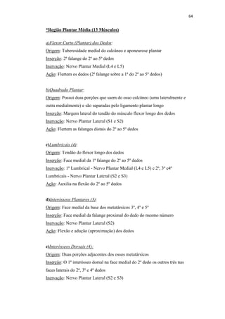 64


*Região Plantar Média (13 Músculos)

a)Flexor Curto (Plantar) dos Dedos:
Origem: Tuberosidade medial do calcâneo e aponeurose plantar
Inserção: 2ª falange do 2º ao 5º dedos
Inervação: Nervo Plantar Medial (L4 e L5)
Ação: Flertem os dedos (2ª falange sobre a 1ª do 2º ao 5º dedos)


b)Quadrado Plantar:
Origem: Possui duas porções que saem do osso calcâneo (uma lateralmente e
outra medialmente) e são separadas pelo ligamento plantar longo
Inserção: Margem lateral do tendão do músculo flexor longo dos dedos
Inervação: Nervo Plantar Lateral (S1 e S2)
Ação: Flertem as falanges distais do 2º ao 5º dedos


c)Lumbricais (4):
Origem: Tendão do flexor longo dos dedos
Inserção: Face medial da 1ª falange do 2º ao 5º dedos
Inervação: 1º Lumbrical - Nervo Plantar Medial (L4 e L5) e 2º, 3º e4º
Lumbricais - Nervo Plantar Lateral (S2 e S3)
Ação: Auxilia na flexão do 2º ao 5º dedos


d)Interósseos Plantares (3):
Origem: Face medial da base dos metatársicos 3º, 4º e 5º
Inserção: Face medial da falange proximal do dedo do mesmo número
Inervação: Nervo Plantar Lateral (S2)
Ação: Flexão e adução (aproximação) dos dedos


e)Interósseos Dorsais (4):
Origem: Duas porções adjacentes dos ossos metatársicos
Inserção: O 1º interósseo dorsal na face medial do 2º dedo os outros três nas
faces laterais do 2º, 3º e 4º dedos
Inervação: Nervo Plantar Lateral (S2 e S3)
 