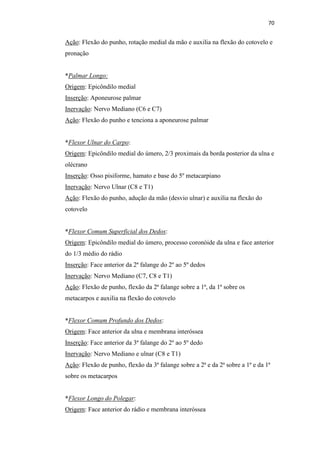 70


Ação: Flexão do punho, rotação medial da mão e auxilia na flexão do cotovelo e
pronação


*Palmar Longo:
Origem: Epicôndilo medial
Inserção: Aponeurose palmar
Inervação: Nervo Mediano (C6 e C7)
Ação: Flexão do punho e tenciona a aponeurose palmar


*Flexor Ulnar do Carpo:
Origem: Epicôndilo medial do úmero, 2/3 proximais da borda posterior da ulna e
olécrano
Inserção: Osso pisiforme, hamato e base do 5º metacarpiano
Inervação: Nervo Ulnar (C8 e T1)
Ação: Flexão do punho, adução da mão (desvio ulnar) e auxilia na flexão do
cotovelo


*Flexor Comum Superficial dos Dedos:
Origem: Epicôndilo medial do úmero, processo coronóide da ulna e face anterior
do 1/3 médio do rádio
Inserção: Face anterior da 2ª falange do 2º ao 5º dedos
Inervação: Nervo Mediano (C7, C8 e T1)
Ação: Flexão de punho, flexão da 2ª falange sobre a 1ª, da 1ª sobre os
metacarpos e auxilia na flexão do cotovelo


*Flexor Comum Profundo dos Dedos:
Origem: Face anterior da ulna e membrana interóssea
Inserção: Face anterior da 3ª falange do 2º ao 5º dedo
Inervação: Nervo Mediano e ulnar (C8 e T1)
Ação: Flexão de punho, flexão da 3ª falange sobre a 2ª e da 2ª sobre a 1ª e da 1ª
sobre os metacarpos


*Flexor Longo do Polegar:
Origem: Face anterior do rádio e membrana interóssea
 