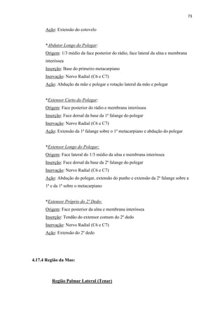 73


      Ação: Extensão do cotovelo


      *Abdutor Longo do Polegar:
      Origem: 1/3 médio da face posterior do rádio, face lateral da ulna e membrana
      interóssea
      Inserção: Base do primeiro metacarpiano
      Inervação: Nervo Radial (C6 e C7)
      Ação: Abdução da mão e polegar e rotação lateral da mão e polegar


      *Extensor Curto do Polegar:
      Origem: Face posterior do rádio e membrana interóssea
      Inserção: Face dorsal da base da 1ª falange do polegar
      Inervação: Nervo Radial (C6 e C7)
      Ação: Extensão da 1ª falange sobre o 1º metacarpiano e abdução do polegar


      *Extensor Longo do Polegar:
      Origem: Face lateral do 1/3 médio da ulna e membrana interóssea
      Inserção: Face dorsal da base da 2ª falange do polegar
      Inervação: Nervo Radial (C6 e C7)
      Ação: Abdução do polegar, extensão do punho e extensão da 2ª falange sobre a
      1ª e da 1ª sobre o metacarpiano


      *Extensor Próprio do 2º Dedo:
      Origem: Face posterior da ulna e membrana interóssea
      Inserção: Tendão do extensor comum do 2º dedo
      Inervação: Nervo Radial (C6 e C7)
      Ação: Extensão do 2º dedo




4.17.4 Região da Mao:



         Região Palmar Lateral (Tenar)
 