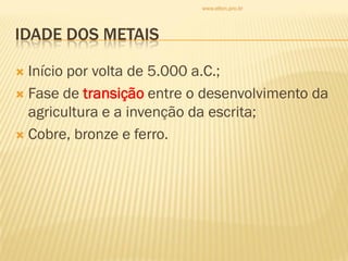 IDADE DOS METAIS
 Início por volta de 5.000 a.C.;
 Fase de transição entre o desenvolvimento da
agricultura e a invenção da escrita;
 Cobre, bronze e ferro.
www.elton.pro.br
 
