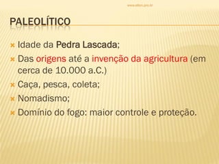 PALEOLÍTICO
 Idade da Pedra Lascada;
 Das origens até a invenção da agricultura (em
cerca de 10.000 a.C.)
 Caça, pesca, coleta;
 Nomadismo;
 Domínio do fogo: maior controle e proteção.
www.elton.pro.br
 