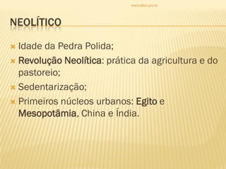 NEOLÍTICO
 Idade da Pedra Polida;
 Revolução Neolítica: prática da agricultura e do
pastoreio;
 Sedentarização;
 Primeiros núcleos urbanos: Egito e
Mesopotâmia, China e Índia.
www.elton.pro.br
 