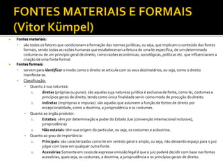  Fontes materiais:
 são todos os fatores que condicionam a formação das normas jurídicas, ou seja, que implicam o conteúdo das fontes
formais, sendo todas as razões humanas que estabeleceram a feitura de uma lei específica, de um determinado
costume ou de um princípio geral de direito, como razões econômicas, sociológicas, políticas etc. que influenciaram a
criação de uma fonte formal.
 Fontes formais:
 servem para identificar o modo como o direito se articula com os seus destinatários, ou seja, como o direito
manifesta-se.
 Classificação:
▪ Quanto à sua natureza:
1. diretas (próprias ou puras): são aquelas cuja natureza jurídica é exclusiva de fonte, como lei, costumes e
princípios gerais de direito, tendo como única finalidade servir como modo de procução do direito.
2. indiretas (impróprias e impuras): são aquelas que assumem a função de fontes de direito por
excepcionalidade, como a doutrina, a jurisprudência e os costumes.
▪ Quanto ao órgão produtor:
1. Estatais: vêm por determinação e poder do Estado (Lei [convenção internacional inclusive],
jurisprudência)
2. Não estatais: têm sua origem do particular, ou seja, os costumes e a doutrina.
▪ Quanto ao grau de importância:
1. Principais: são caracterizadas como lei em sentido geral e amplo, ou seja, não deixando espaço para o juiz
julgar com base em qualquer outra fonte.
2. Acessórias:Somente em casos de expressa omissão legal é que o juiz poderá decidir com base nas fontes
acessórias, quais seja, os costumes, a doutrina, a jurisprudência e os princípios gerais de direito.
 