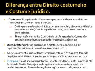  Costume: são espécies de hábitos e exigem regularidade da conduta dos
indivíduos em circunstâncias análogas.
1) Distinguem-se de outros hábitos por serem sociais; são compartilhados
pela comunidade (não são esporádicos, mas, constantes, morais e
obrigatórios).
2) Têm pressão normativa (consciência de obrigatoriedade), mas não
emanam de nenhuma autoridade (prescrições anônimas).
 Direito costumeiro: sua origem não é estatal.Vem, por exemplo, de
organizações primitivas, de costumes medievais, etc.
 A prática consuetudinária é fonte formal não estatal e é tida como fonte de
cognição subsidiária ou supletiva para completar a lei e preencher lacunas.
 Exemplos:O costume comercial prova-se pela certidão da Junta Comercial. No
âmbito do Direito Civil, o juiz pode aplicar o costume notório ou de seu
conhecimento; se não o conhecer, deve exigir de quem o alega sua prova.
 