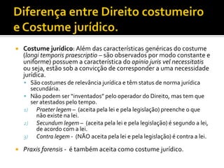  Costume jurídico: Além das características genéricas do costume
(longi temporis praescriptio – são observados por modo constante e
uniforme) possuem a característica do opinio juris vel necessitatis
ou seja, estão sob a convicção de corresponder a uma necessidade
jurídica.
 São costumes de relevância jurídica e têm status de norma jurídica
secundária.
 Não podem ser “inventados” pelo operador do Direito, mas tem que
ser atestados pelo tempo.
1) Praeter legem – (aceita pela lei e pela legislação) preenche o que
não existe na lei.
2) Secundum legem – (aceita pela lei e pela legislação) é segundo a lei,
de acordo com a lei.
3) Contra legem - (NÃO aceita pela lei e pela legislação) é contra a lei.
 Praxis forensis - é também aceita como costume jurídico.
 