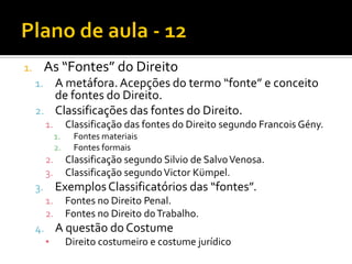 1. As “Fontes” do Direito
1. A metáfora.Acepções do termo “fonte” e conceito
de fontes do Direito.
2. Classificações das fontes do Direito.
1. Classificação das fontes do Direito segundo Francois Gény.
1. Fontes materiais
2. Fontes formais
2. Classificação segundo Silvio de SalvoVenosa.
3. Classificação segundoVictor Kümpel.
3. ExemplosClassificatórios das “fontes”.
1. Fontes no Direito Penal.
2. Fontes no Direito doTrabalho.
4. A questão do Costume
▪ Direito costumeiro e costume jurídico
 