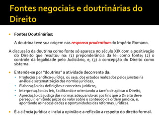  Fontes Doutrinárias:
A doutrina teve sua origem nas responsa prudentium do Império Romano.
A discussão da doutrina como fonte só aparece no século XIX com a positivação
do Direito que resultou na: (1) preponderância da lei como fonte; (2) o
controle da legalidade pelo Judiciário, e, (3) a concepção do Direito como
sistema.
 Entende-se por “doutrina” a atividade decorrente da:
 Produção científico-jurídica, ou seja, dos estudos realizados pelos juristas na
análise e sistematização das normas jurídicas,
 Elaboração das definições e conceitos jurídicos,
 Interpretação das leis, facilitando e orientando a tarefa de aplicar o Direito,
 Apreciação da justiça das normas adequando-as aos fins que o Direito deve
perseguir, emitindo juízos de valor sobre o conteúdo da ordem jurídica, e,
apontando as necessidades e oportunidades das reformas jurídicas.
 É a ciência jurídica e inclui a opinião e a reflexão a respeito do direito formal.
 
