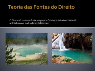 O Direito só tem uma fonte – o próprio Direito, pois tudo o mais está
refletido na norma fundamental (Kelsen)
 
