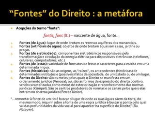  Acepções do termo “fonte”:
fontis, fons (lt.) – nascente de água, fonte.
1. Fontes (de água): lugar de onde brotam as reservas aquíferas dos mananciais.
2. Fontes (artificiais de água): objetos de onde brotam águas em casas, jardins ou
praças.
3. Fontes (de eletricidade): componentes eletrotécnicos responsáveis pela
transformação e circulação da energia elétrica para dispositivos eletrônicos (telefones,
celulares, computadores, etc.)
4. Fontes (de letras): variedade de formatos de letras e caracteres para a escrita em uma
determinada língua.
5. Fontes (históricas): são as origens, as “raízes”, os antecedentes (históricas) de
determinados institutos e (possíveis) fatos da sociedade, de um Estado ou de um lugar.
6. Fontes do Direito: são os meios pelos quais o Direito se manifesta em um
ordenamento jurídico (Venosa); ou, são as formas de expressão do direito positivo,
sendo caracterizadas como meios de exteriorização e reconhecimento das normas
jurídicas (Kümpel). São os centros produtores de normas e os canais pelos quais elas
entram no sistema jurídico (Ferraz Júnior).
“...remontar à fonte de um rio é buscar o lugar de onde as suas águas saem da terra; do
mesmo modo, inquirir sobre a fonte de uma regra jurídica é buscar o ponto pelo qual
sai das profundidades da vida social para aparecer na superfície do Direito” (Du
Pasquier).
 