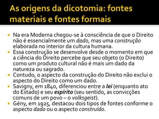  Na era Moderna chegou-se à consciência de que o Direito
não é essencialmente um dado, mas uma construção
elaborada no interior da cultura humana.
 Essa construção se desenvolve desde o momento em que
a ciência do Direito percebe que seu objeto (o Direito)
como um produto cultural não é mais um dado da
natureza ou sagrado.
 Contudo, o aspecto da construção do Direito não exclui o
aspecto do Direito como um dado.
 Savigny, em 1840, diferenciou entre a lei (enquanto ato
do Estado) e seu espírito (seu sentido, as convicções
comuns de um povo – o volksgeist).
 Gény, em 1925, destacou dois tipos de fontes conforme o
aspecto dado ou o aspecto construído.
 