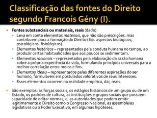  Fontes substanciais ou materiais, reais (dado):
 Leva em conta elementos materiais, que não são prescrições, mas
contribuem para a formação do Direito (Ex:. aspectos biológicos,
psicológicos, fisiológicos).
 Elementos históricos – representados pela conduta humana no tempo, ao
produzir certas habitualidades que aos poucos se sedimentam.
 Elementos racionais – representados pela elaboração da razão humana
sobre a própria experiência da vida, formulando princípios universais para a
melhor correlação entre meios e fins.
 Elementos ideais – representados pelas diferentes aspirações do ser
humano, formuláveis em postulados valorativos de seus interesses.
 Esses elementos ocorrem na realidade empírica, daí, reais.
 São exemplos: as forças sociais, os estágios históricos de um grupo ou de um
Estado, os padrões de cultura, as instituições e grupos sociais que possuem
capacidade de editar normas, e, as autoridades que podem emitir
legitimamente o Direito como o Congresso Nacional, as assembleias
legislativas ou o Poder Executivo, em algumas hipóteses.
 