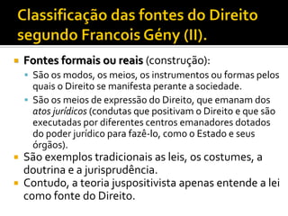 Fontes formais ou reais (construção):
 São os modos, os meios, os instrumentos ou formas pelos
quais o Direito se manifesta perante a sociedade.
 São os meios de expressão do Direito, que emanam dos
atos jurídicos (condutas que positivam o Direito e que são
executadas por diferentes centros emanadores dotados
do poder jurídico para fazê-lo, como o Estado e seus
órgãos).
 São exemplos tradicionais as leis, os costumes, a
doutrina e a jurisprudência.
 Contudo, a teoria juspositivista apenas entende a lei
como fonte do Direito.
 