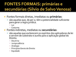  Fontes formais diretas, imediatas ou primárias:
 são aquelas que, de per si, têm a potencialidade suficiente
para gerar a regra jurídica.
▪ Lei
▪ Costume
 Fontes indiretas, mediatas ou secundárias:
 são aquelas que esclarecem os espíritos dos aplicadores da lei
e servem de substrato e auxílio para a aplicação global do
Direito.
▪ Doutrina
▪ Jurisprudência
▪ Analogia
▪ PrincípiosGerais do Direito
▪ Equidade
 