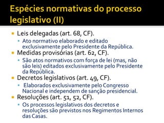  Leis delegadas (art. 68, CF).
 Ato normativo elaborado e editado
exclusivamente pelo Presidente da República.
 Medidas provisórias (art. 62, CF).
 São atos normativos com força de lei (mas, não
são leis) editados exclusivamente pelo Presidente
da República.
 Decretos legislativos (art. 49, CF).
 Elaborados exclusivamente pelo Congresso
Nacional e independem de sanção presidencial.
 Resoluções (art. 51, 52, CF).
 Os processos legislativos dos decretos e
resoluções são previstos nos Regimentos Internos
das Casas.
 
