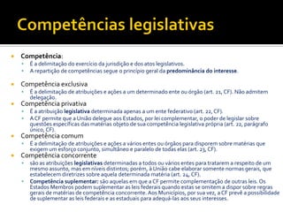  Competência:
 É a delimitação do exercício da jurisdição e dos atos legislativos.
 A repartição de competências segue o princípio geral da predominância do interesse.
 Competência exclusiva
 É a delimitação de atribuições e ações a um determinado ente ou órgão (art. 21, CF). Não admitem
delegação.
 Competência privativa
 É a atribuição legislativa determinada apenas a um ente federativo (art. 22, CF).
 ACF permite que a União delegue aos Estados, por lei complementar, o poder de legislar sobre
questões específicas das matérias objeto de sua competência legislativa própria (art. 22, parágrafo
único, CF).
 Competência comum
 É a delimitação de atribuições e ações a vários entes ou órgãos para disporem sobre matérias que
exigem um esforço conjunto, simultâneo e paralelo de todas elas (art. 23, CF).
 Competência concorrente
 são as atribuições legislativas determinadas a todos ou vários entes para tratarem a respeito de um
mesmo assunto, mas em níveis distintos; porém, à União cabe elaborar somente normas gerais, que
estabelecem diretrizes sobre aquela determinada matéria (art. 24, CF).
 Competência suplementar: são aquelas em que a CF permite complementação de outras leis. Os
Estados Membros podem suplementar as leis federais quando estas se omitem a dispor sobre regras
gerais de matérias de competência concorrente. Aos Municípios, por sua vez, a CF prevê a possibilidade
de suplementar as leis federais e as estaduais para adequá-las aos seus interesses.
 