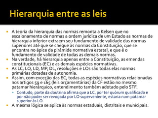  A teoria da hierarquia das normas remonta a Kelsen que no
escalonamento de normas a ordem jurídica de um Estado as normas de
hierarquia inferior extraem seu fundamento de validade das normas
superiores até que se chegue às normas da Constituição, que se
encontra no ápice da pirâmide normativa estatal, e que é o
fundamento de validade de todas as demais normas.
 Na verdade, há hierarquia apenas entre a Constituição, as emendas
constitucionais (EC) e as demais espécies normativas.
 As LC, LO, LD, MP, DL, resoluções e LOs são todas elas normas
primárias dotadas de autonomia.
 Assim, com exceção das EC, todas as espécies normativas relacionadas
nos artigos 59 e 165 (leis orçamentárias) da CF estão no mesmo
patamar hierárquico, entendimento também adotado pelo STF.
 Contudo, parte da doutrina afirma que a LC, por ter quórum qualificado e
por não poder ser revogada por LO superveniente, estaria num patamar
superior às LO.
 A mesma lógica se aplica às normas estaduais, distritais e municipais.
 