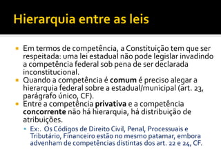  Em termos de competência, a Constituição tem que ser
respeitada: uma lei estadual não pode legislar invadindo
a competência federal sob pena de ser declarada
inconstitucional.
 Quando a competência é comum é preciso alegar a
hierarquia federal sobre a estadual/municipal (art. 23,
parágrafo único, CF).
 Entre a competência privativa e a competência
concorrente não há hierarquia, há distribuição de
atribuições.
 Ex:. Os Códigos de Direito Civil, Penal, Processuais e
Tributário, Financeiro estão no mesmo patamar, embora
advenham de competências distintas dos art. 22 e 24, CF.
 